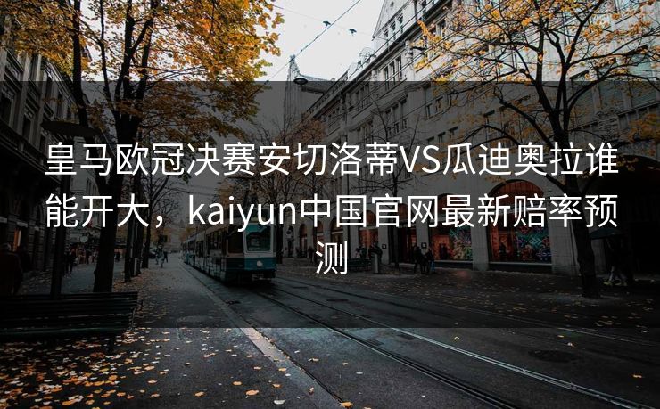 皇马欧冠决赛安切洛蒂VS瓜迪奥拉谁能开大，kaiyun中国官网最新赔率预测