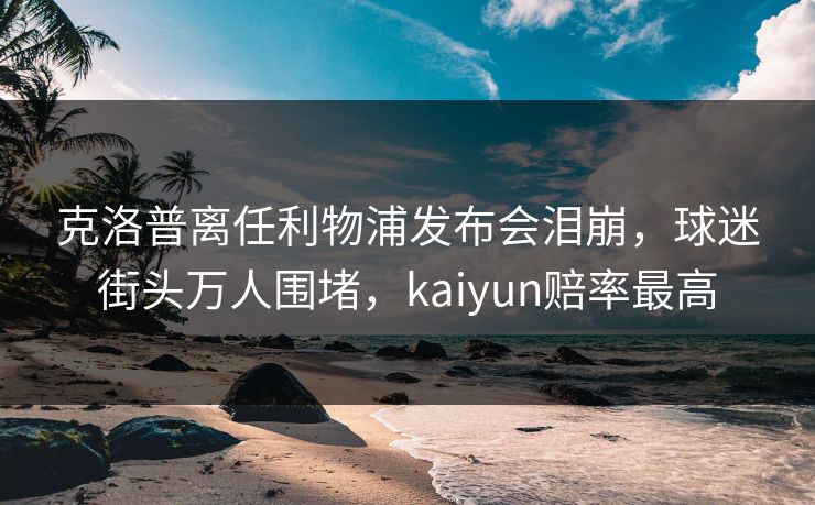 克洛普离任利物浦发布会泪崩，球迷街头万人围堵，kaiyun赔率最高