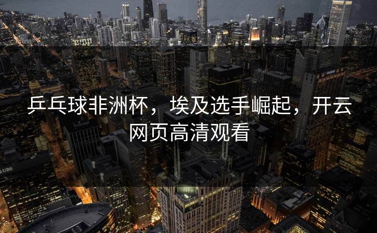 乒乓球非洲杯，埃及选手崛起，开云网页高清观看