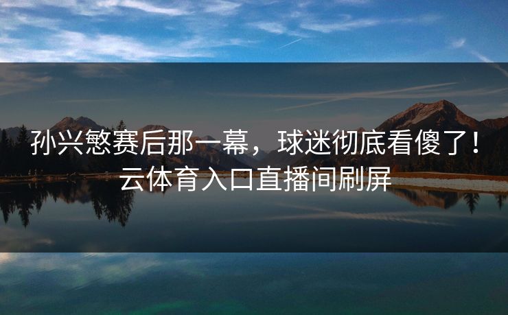 孙兴慜赛后那一幕，球迷彻底看傻了！云体育入口直播间刷屏