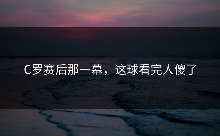 C罗赛后那一幕，这球看完人傻了