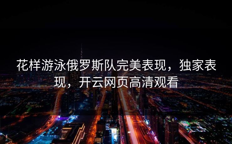 花样游泳俄罗斯队完美表现，独家表现，开云网页高清观看
