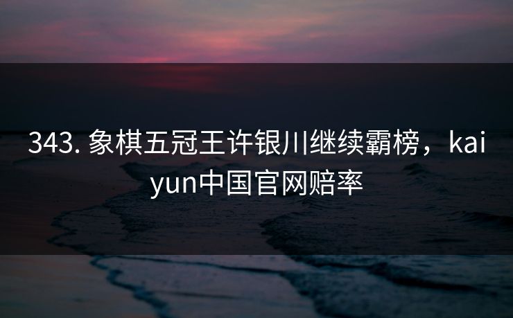 343. 象棋五冠王许银川继续霸榜,kaiyun中国官网赔率 343. 象棋五冠王许银川继续霸榜,kaiyun中国官网赔率