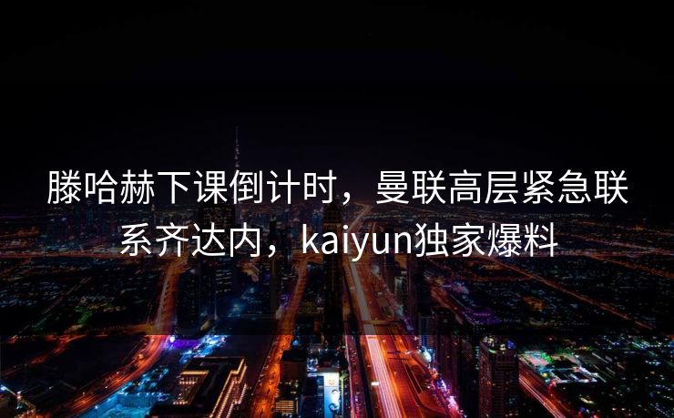 滕哈赫下课倒计时，曼联高层紧急联系齐达内，kaiyun独家爆料