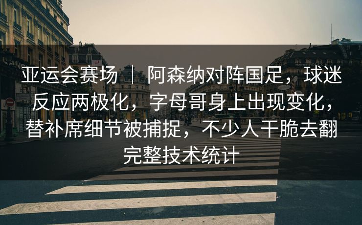 亚运会赛场 ｜ 阿森纳对阵国足，球迷反应两极化，字母哥身上出现变化，替补席细节被捕捉，不少人干脆去翻完整技术统计
