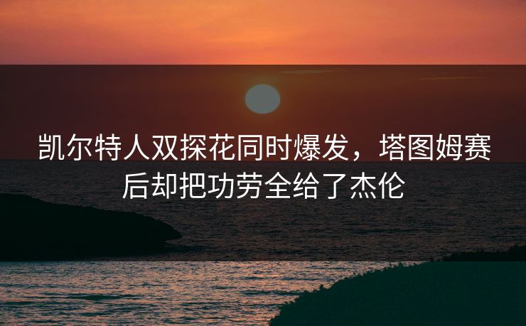 凯尔特人双探花同时爆发，塔图姆赛后却把功劳全给了杰伦