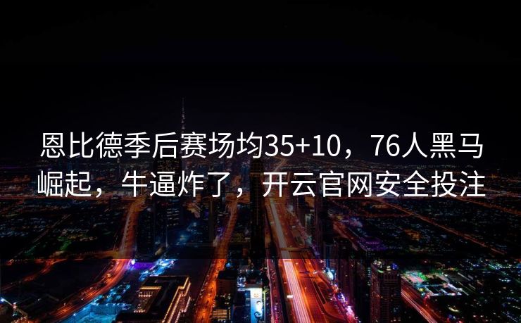 恩比德季后赛场均35+10，76人黑马崛起，牛逼炸了，开云官网安全投注