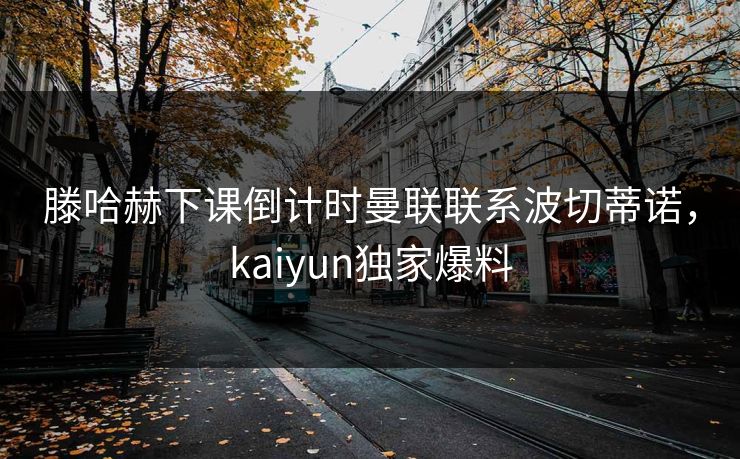 滕哈赫下课倒计时曼联联系波切蒂诺，kaiyun独家爆料