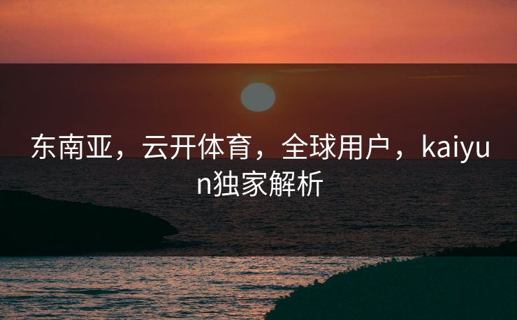 东南亚,云开体育,全球用户,kaiyun独家解析