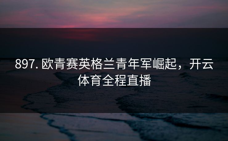 897. 欧青赛英格兰青年军崛起，开云体育全程直播