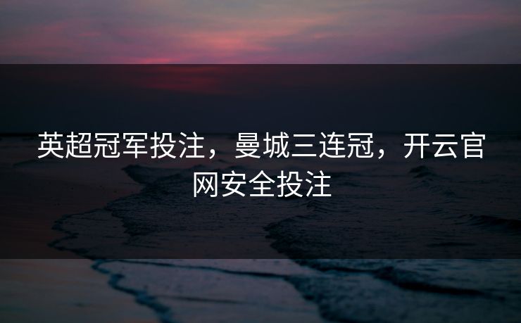 英超冠军投注，曼城三连冠，开云官网安全投注