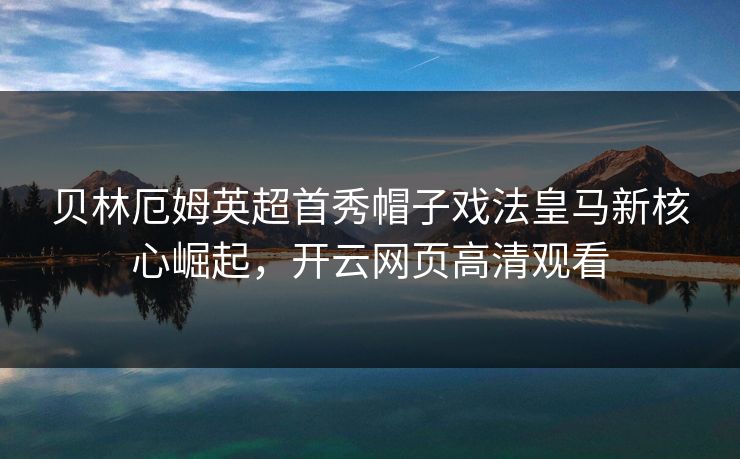 贝林厄姆英超首秀帽子戏法皇马新核心崛起，开云网页高清观看