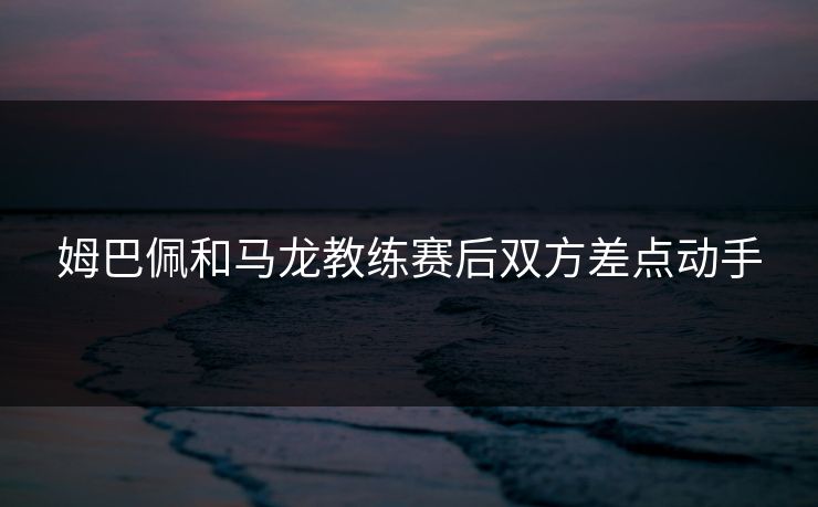 姆巴佩和马龙教练赛后双方差点动手