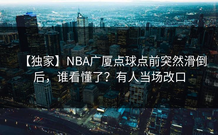 【独家】NBA广厦点球点前突然滑倒后，谁看懂了？有人当场改口