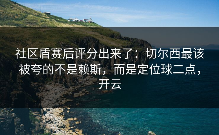 社区盾赛后评分出来了:切尔西最该被夸的不是赖斯,而是定位球二点,开云 社区盾赛后评分出来了:切尔西最该被夸的不是赖斯,而是定位球二点,开云